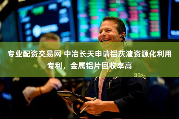专业配资交易网 中冶长天申请铝灰渣资源化利用专利，金属铝片回收率高