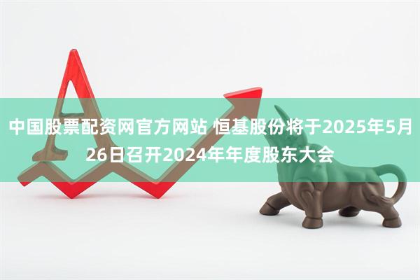 中国股票配资网官方网站 恒基股份将于2025年5月26日召开2024年年度股东大会