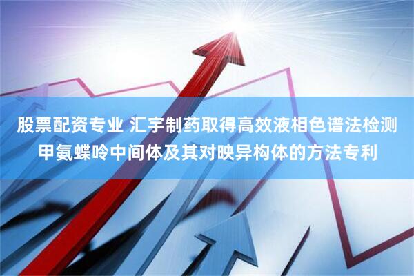 股票配资专业 汇宇制药取得高效液相色谱法检测甲氨蝶呤中间体及其对映异构体的方法专利