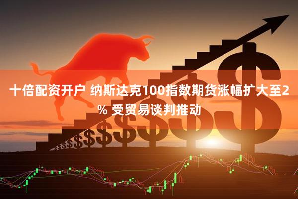 十倍配资开户 纳斯达克100指数期货涨幅扩大至2% 受贸易谈判推动