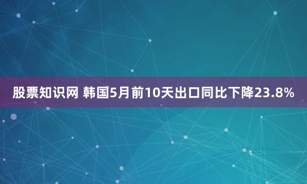 股票知识网 韩国5月前10天出口同比下降23.8%