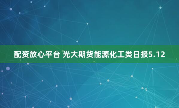 配资放心平台 光大期货能源化工类日报5.12