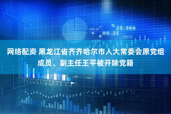 网络配资 黑龙江省齐齐哈尔市人大常委会原党组成员、副主任王平被开除党籍