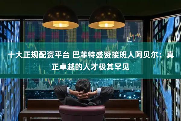 十大正规配资平台 巴菲特盛赞接班人阿贝尔：真正卓越的人才极其罕见