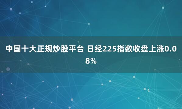 中国十大正规炒股平台 日经225指数收盘上涨0.08%