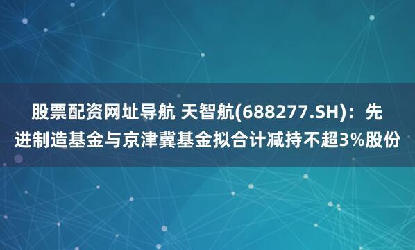 股票配资网址导航 天智航(688277.SH)：先进制造基金与京津冀基金拟合计减持不超3%股份