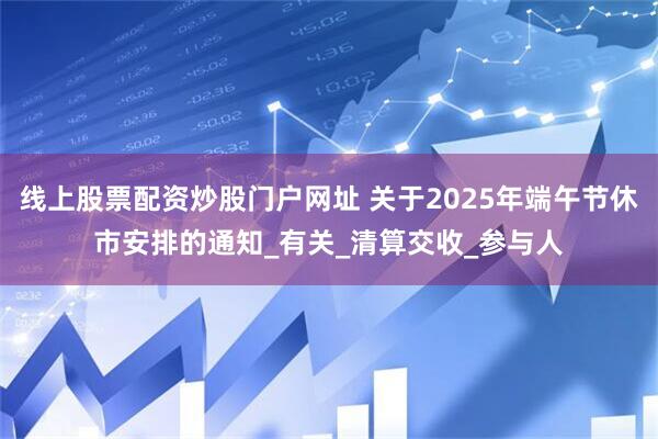 线上股票配资炒股门户网址 关于2025年端午节休市安排的通知_有关_清算交收_参与人