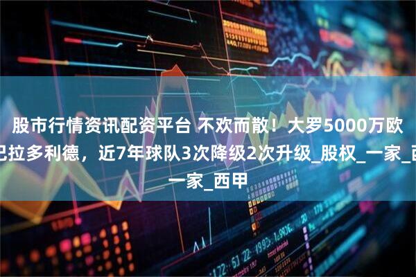 股市行情资讯配资平台 不欢而散！大罗5000万欧卖巴拉多利德，近7年球队3次降级2次升级_股权_一家_西甲