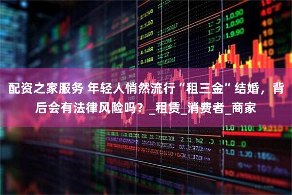配资之家服务 年轻人悄然流行“租三金”结婚，背后会有法律风险吗？_租赁_消费者_商家