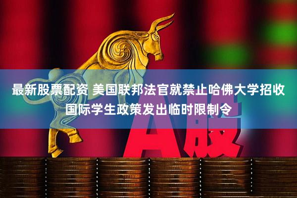 最新股票配资 美国联邦法官就禁止哈佛大学招收国际学生政策发出临时限制令