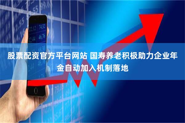 股票配资官方平台网站 国寿养老积极助力企业年金自动加入机制落地