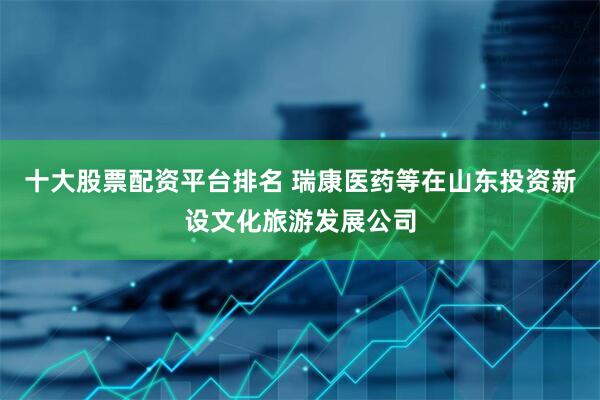十大股票配资平台排名 瑞康医药等在山东投资新设文化旅游发展公司
