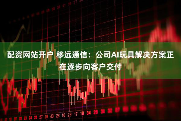 配资网站开户 移远通信：公司AI玩具解决方案正在逐步向客户交付