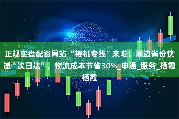 正规实盘配资网站 “樱桃专线”来啦！周边省份快递“次日达”，物流成本节省30%_申通_服务_栖霞