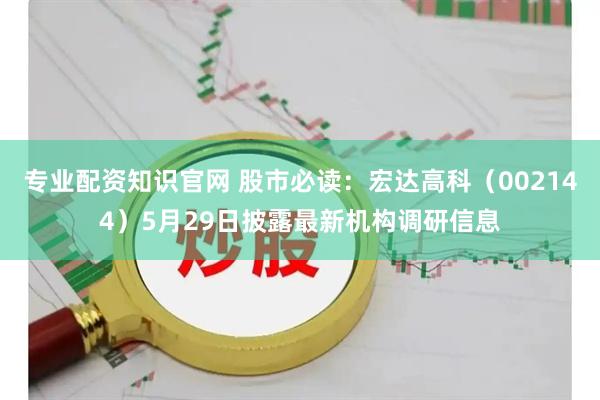 专业配资知识官网 股市必读：宏达高科（002144）5月29日披露最新机构调研信息