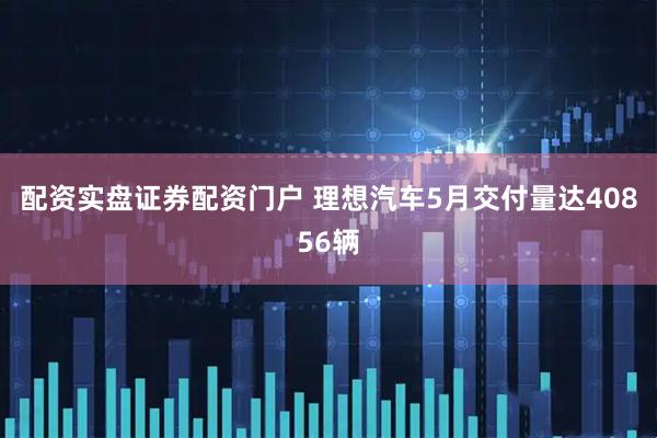 配资实盘证券配资门户 理想汽车5月交付量达40856辆