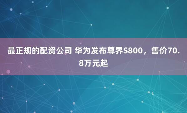 最正规的配资公司 华为发布尊界S800，售价70.8万元起