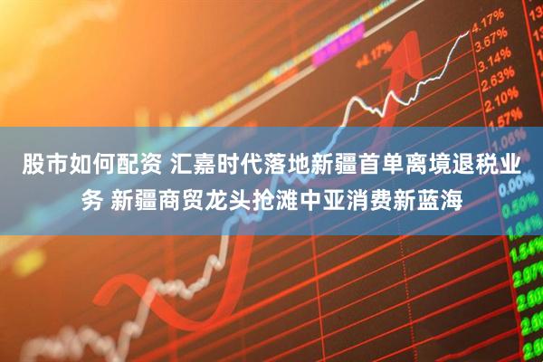 股市如何配资 汇嘉时代落地新疆首单离境退税业务 新疆商贸龙头抢滩中亚消费新蓝海
