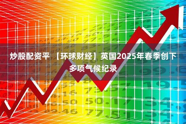 炒股配资平 【环球财经】英国2025年春季创下多项气候纪录