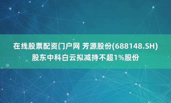 在线股票配资门户网 芳源股份(688148.SH)股东中科白云拟减持不超1%股份