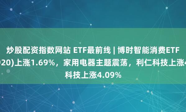 炒股配资指数网站 ETF最前线 | 博时智能消费ETF(515920)上涨1.69%，家用电器主题震荡，利仁科技上涨4.09%