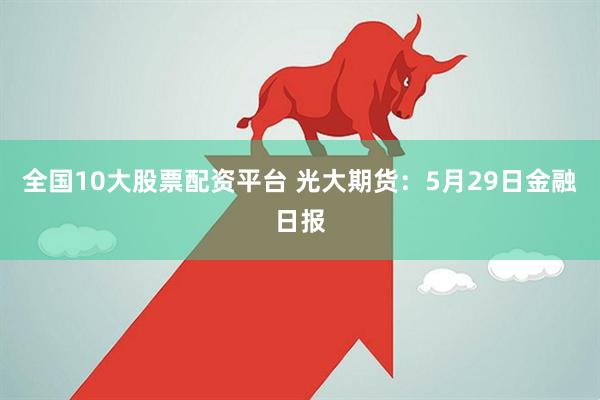 全国10大股票配资平台 光大期货：5月29日金融日报