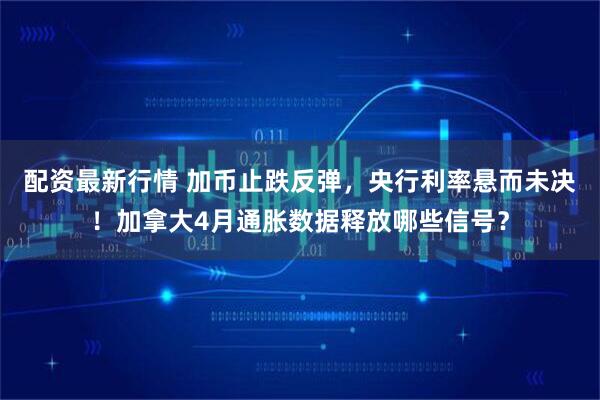 配资最新行情 加币止跌反弹，央行利率悬而未决！加拿大4月通胀数据释放哪些信号？