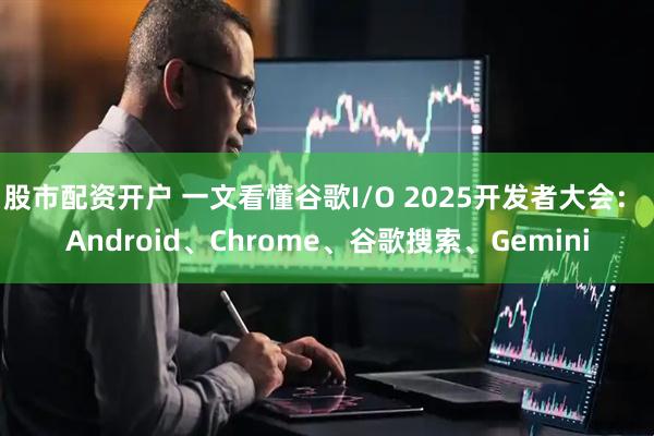 股市配资开户 一文看懂谷歌I/O 2025开发者大会： Android、Chrome、谷歌搜索、Gemini