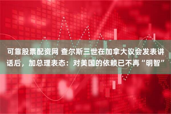 可靠股票配资网 查尔斯三世在加拿大议会发表讲话后，加总理表态：对美国的依赖已不再“明智”