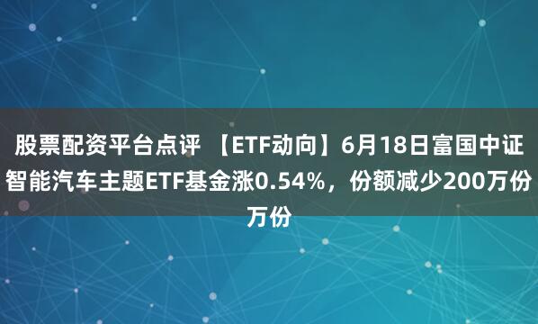 股票配资平台点评 【ETF动向】6月18日富国中证智能汽车主题ETF基金涨0.54%，份额减少200万份