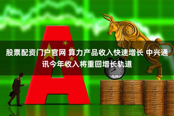 股票配资门户官网 算力产品收入快速增长 中兴通讯今年收入将重回增长轨道