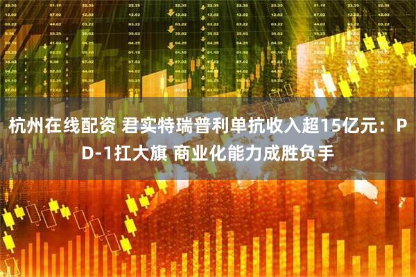 杭州在线配资 君实特瑞普利单抗收入超15亿元：PD-1扛大旗 商业化能力成胜负手