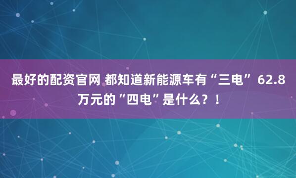 最好的配资官网 都知道新能源车有“三电” 62.8万元的“四电”是什么？！