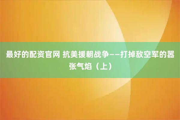 最好的配资官网 抗美援朝战争——打掉敌空军的嚣张气焰（上）