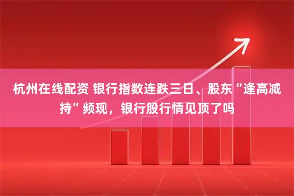 杭州在线配资 银行指数连跌三日、股东“逢高减持”频现，银行股行情见顶了吗