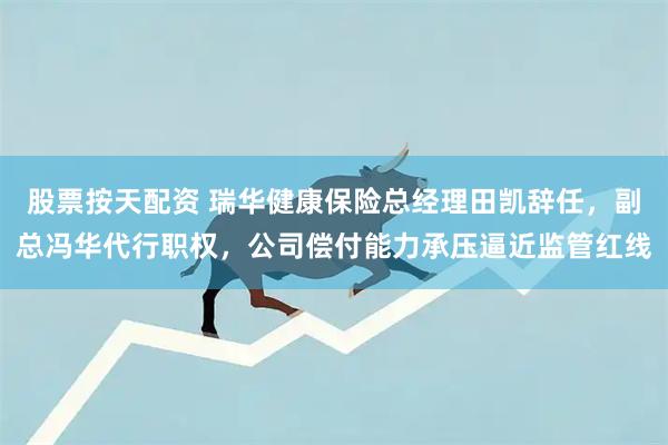 股票按天配资 瑞华健康保险总经理田凯辞任，副总冯华代行职权，公司偿付能力承压逼近监管红线