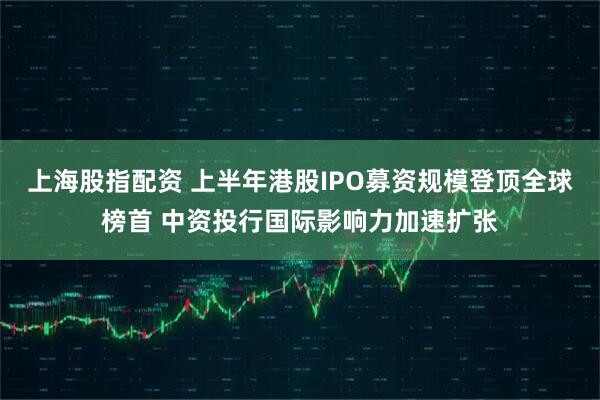 上海股指配资 上半年港股IPO募资规模登顶全球榜首 中资投行国际影响力加速扩张