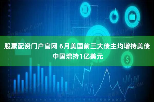 股票配资门户官网 6月美国前三大债主均增持美债 中国增持1亿美元