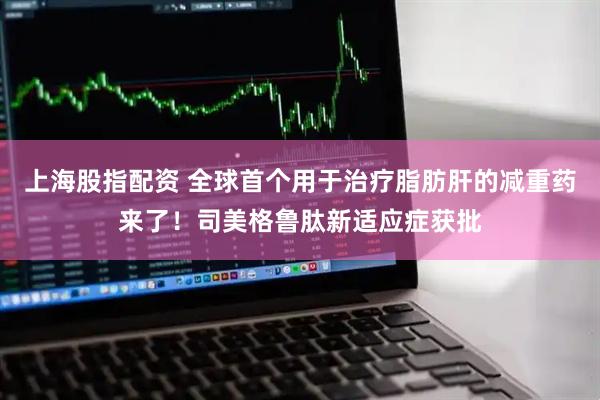 上海股指配资 全球首个用于治疗脂肪肝的减重药来了！司美格鲁肽新适应症获批