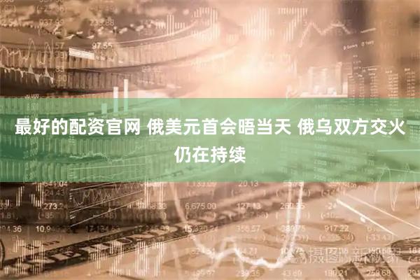 最好的配资官网 俄美元首会晤当天 俄乌双方交火仍在持续