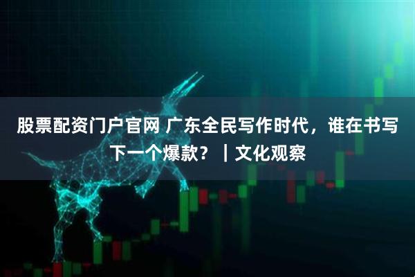 股票配资门户官网 广东全民写作时代，谁在书写下一个爆款？｜文化观察