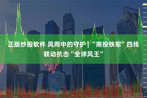 正版炒股软件 风雨中的守护 | “南投铁军”四线联动抗击“全球风王”