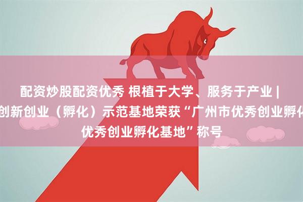 配资炒股配资优秀 根植于大学、服务于产业 | 华立大学生创新创业（孵化）示范基地荣获“广州市优秀创业孵化基地”称号