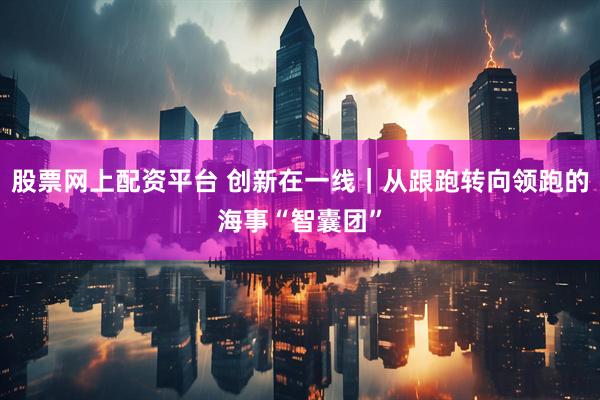 股票网上配资平台 创新在一线｜从跟跑转向领跑的海事“智囊团”