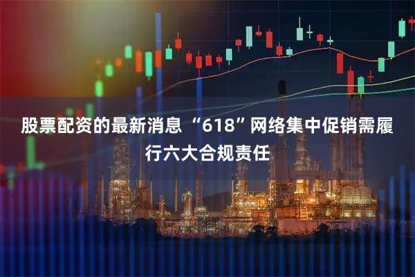 股票配资的最新消息 “618”网络集中促销需履行六大合规责任