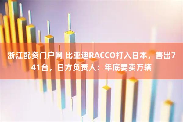 浙江配资门户网 比亚迪RACCO打入日本，售出741台，日方负责人：年底要卖万辆