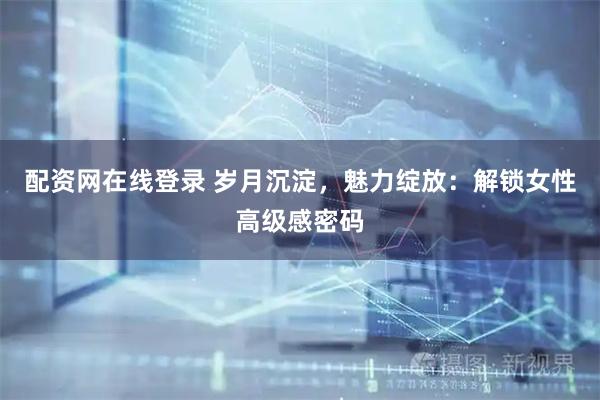 配资网在线登录 岁月沉淀，魅力绽放：解锁女性高级感密码